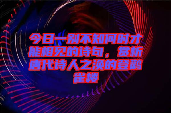 今日一別不知何時(shí)才能相見的詩句，賞析唐代詩人之渙的登鸛雀樓