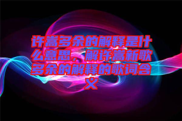 許嵩多余的解釋是什么意思，解許嵩新歌多余的解釋的歌詞含義