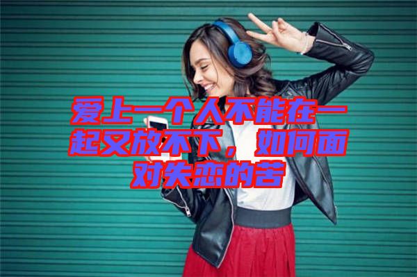 愛上一個(gè)人不能在一起又放不下，如何面對(duì)失戀的苦