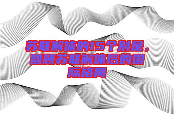蘇聯(lián)解體的15個(gè)別是，回顧蘇聯(lián)解體后的國(guó)際格局