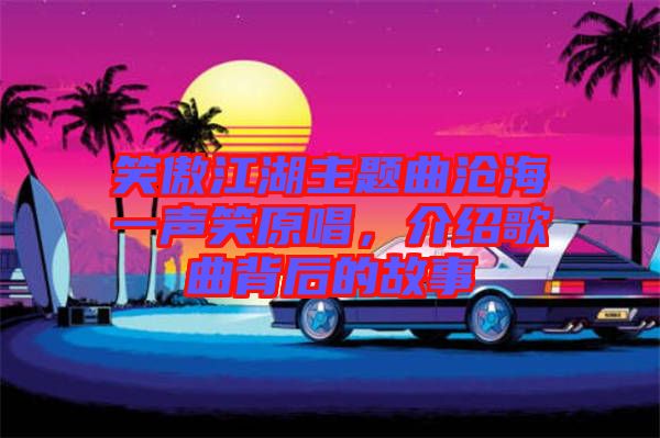 笑傲江湖主題曲滄海一聲笑原唱，介紹歌曲背后的故事