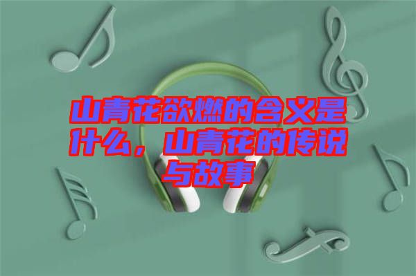 山青花欲燃的含義是什么，山青花的傳說與故事