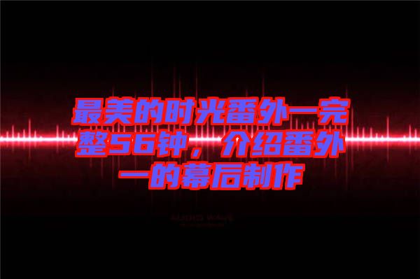 最美的時光番外一完整56鐘，介紹番外一的幕后制作