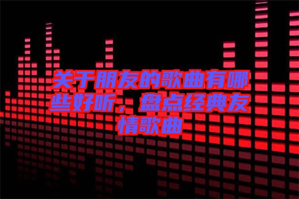 關(guān)于朋友的歌曲有哪些好聽(tīng)，盤(pán)點(diǎn)經(jīng)典友情歌曲