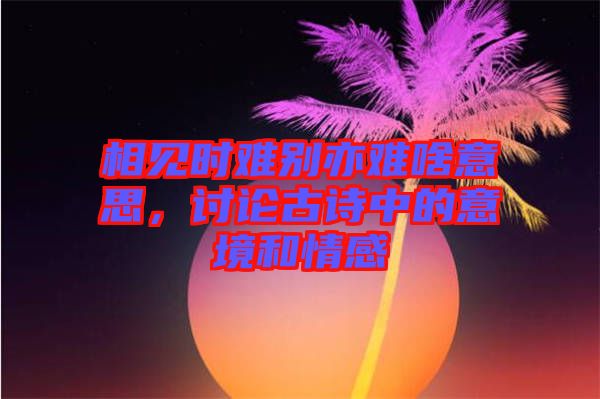 相見時(shí)難別亦難啥意思，討論古詩中的意境和情感
