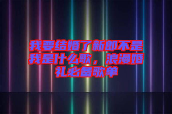 我要結(jié)婚了新郎不是我是什么歌，浪漫婚禮必備歌單