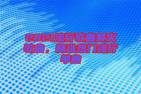 2021流行歌曲最火歌曲，精選熱門(mén)流行單曲