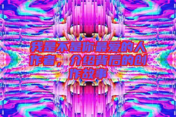 我是不是你最愛的人作者，介紹背后的創(chuàng)作故事
