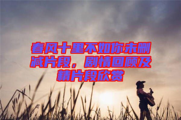春風(fēng)十里不如你未刪減片段，劇情回顧及精片段欣賞