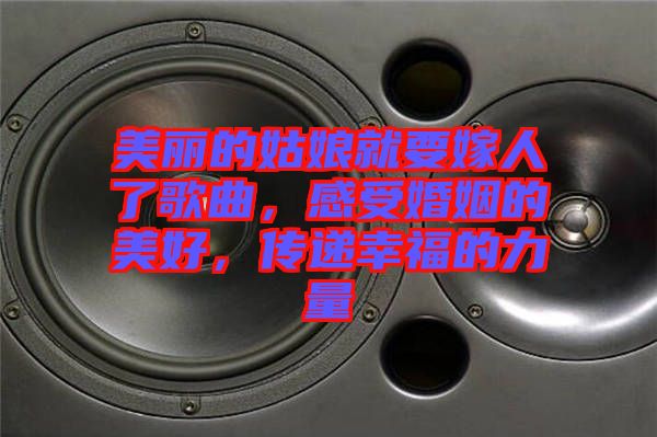 美麗的姑娘就要嫁人了歌曲，感受婚姻的美好，傳遞幸福的力量