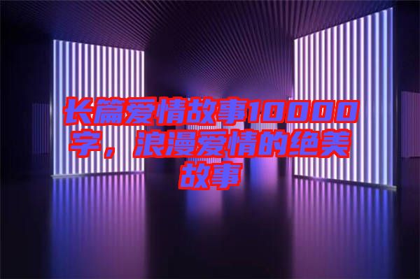 長篇愛情故事10000字，浪漫愛情的絕美故事