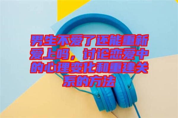 男生不愛了還能重新愛上嗎，討論戀愛中的心理變化和重建關(guān)系的方法