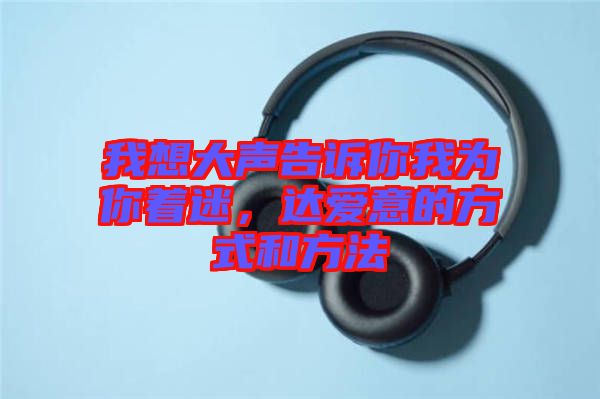 我想大聲告訴你我為你著迷，達(dá)愛(ài)意的方式和方法