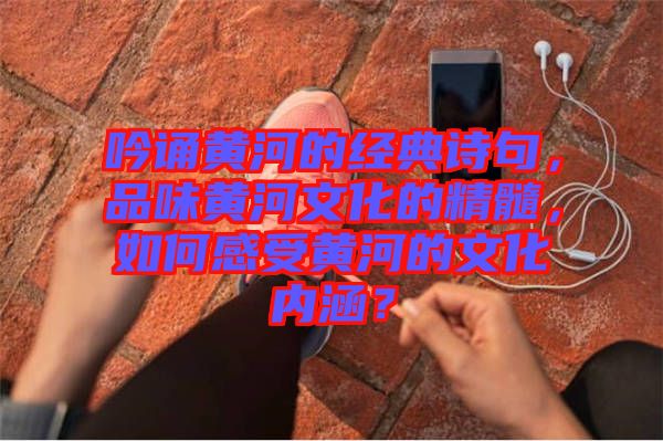 吟誦黃河的經(jīng)典詩句，品味黃河文化的精髓，如何感受黃河的文化內(nèi)涵？