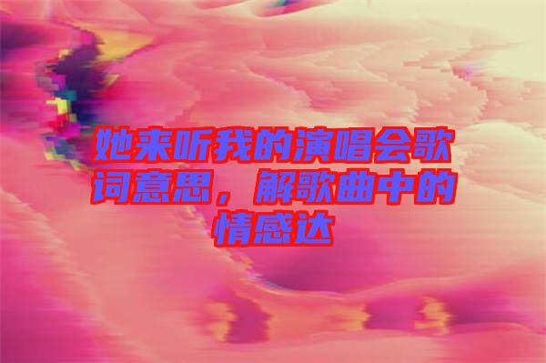 她來聽我的演唱會歌詞意思，解歌曲中的情感達(dá)