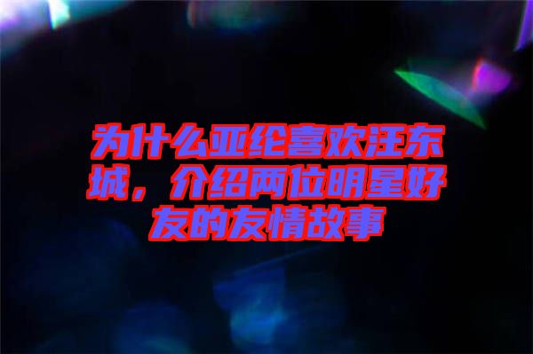 為什么亞綸喜歡汪東城，介紹兩位明星好友的友情故事