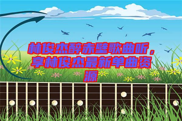 林俊杰醉赤壁歌曲聽，享林俊杰最新單曲資源