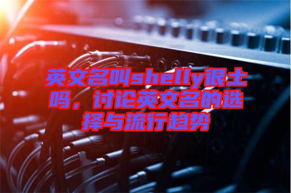 英文名叫shelly很土嗎，討論英文名的選擇與流行趨勢