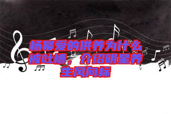 楊冪愛的供養(yǎng)為什么被吐槽，介紹明星養(yǎng)生風(fēng)向標(biāo)