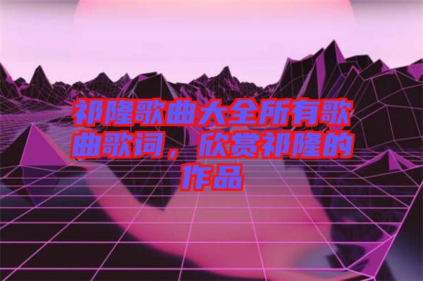 祁隆歌曲大全所有歌曲歌詞，欣賞祁隆的作品