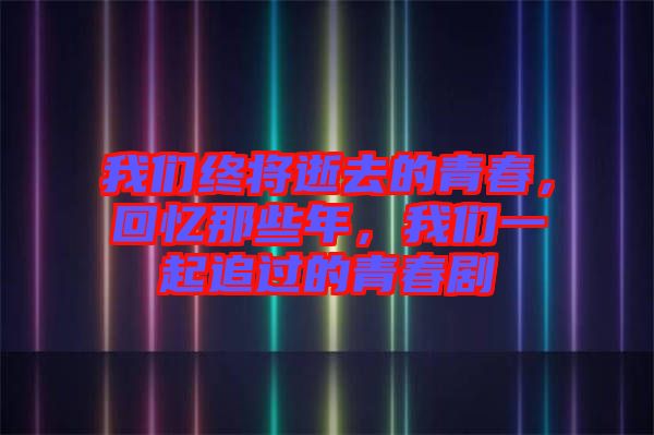 我們終將逝去的青春，回憶那些年，我們一起追過的青春劇