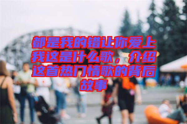 都是我的錯讓你愛上我這是什么歌，介紹這首熱門情歌的背后故事
