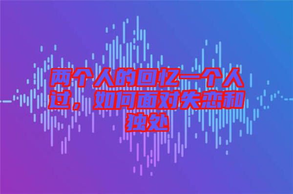 兩個(gè)人的回憶一個(gè)人過(guò)，如何面對(duì)失戀和獨(dú)處