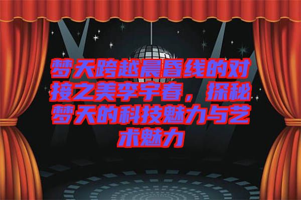 夢天跨越晨昏線的對接之美李宇春，探秘夢天的科技魅力與藝術魅力