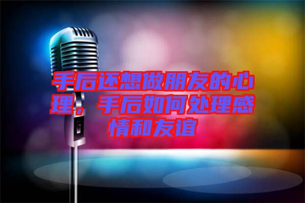 手后還想做朋友的心理，手后如何處理感情和友誼