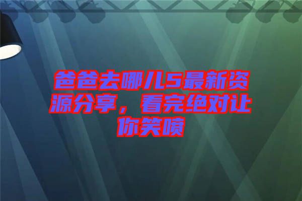 爸爸去哪兒5最新資源分享，看完絕對讓你笑噴