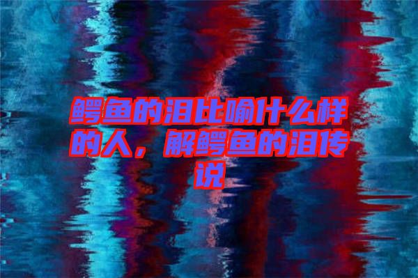 鱷魚的淚比喻什么樣的人，解鱷魚的淚傳說