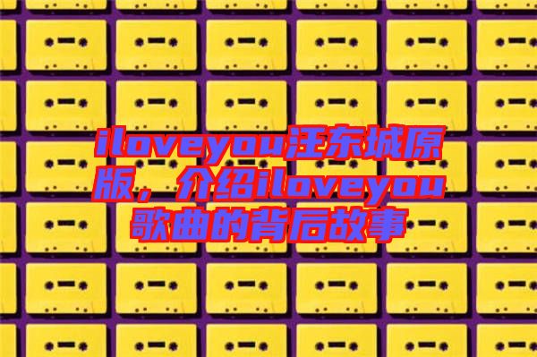 iloveyou汪東城原版，介紹iloveyou歌曲的背后故事