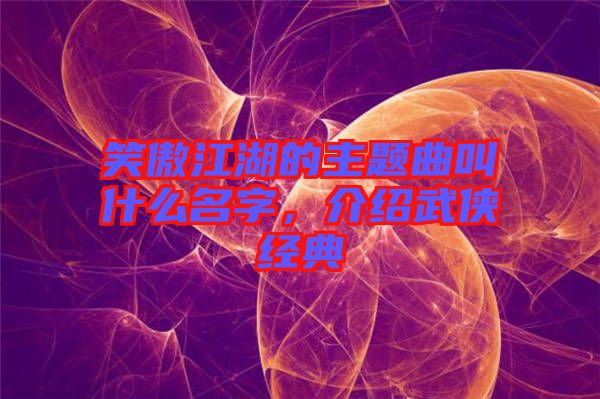 笑傲江湖的主題曲叫什么名字，介紹武俠經典
