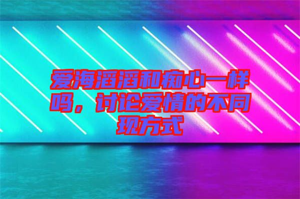 愛海滔滔和癡心一樣嗎，討論愛情的不同現(xiàn)方式