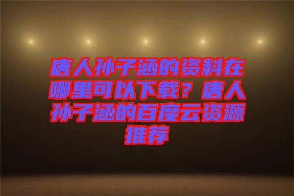 唐人孫子涵的資料在哪里可以下載？唐人孫子涵的百度云資源推薦