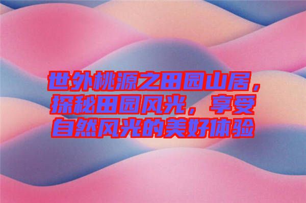 世外桃源之田園山居，探秘田園風(fēng)光，享受自然風(fēng)光的美好體驗(yàn)