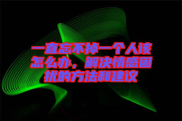 一直忘不掉一個(gè)人該怎么辦，解決情感困擾的方法和建議