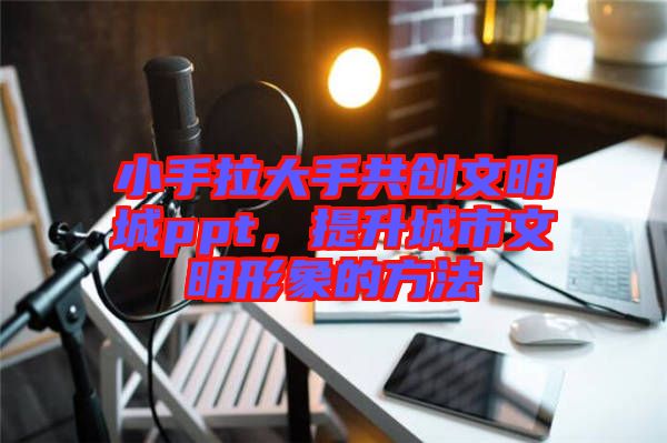 小手拉大手共創(chuàng)文明城ppt，提升城市文明形象的方法