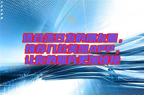 適合落日發(fā)的朋友圈，推薦幾款美圖APP，讓你的照片更加驚艷