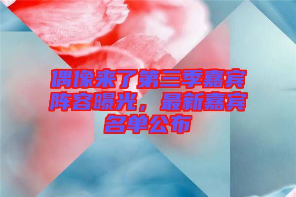 偶像來了第三季嘉賓陣容曝光，最新嘉賓名單公布