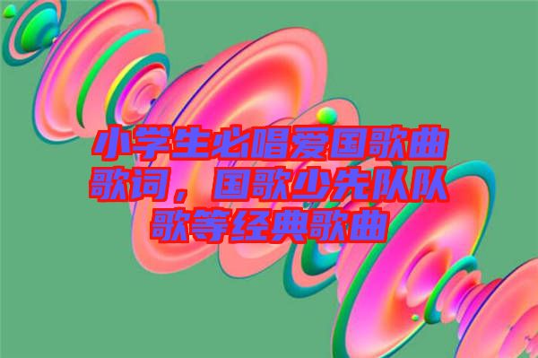 小學(xué)生必唱愛(ài)國(guó)歌曲歌詞，國(guó)歌少先隊(duì)隊(duì)歌等經(jīng)典歌曲