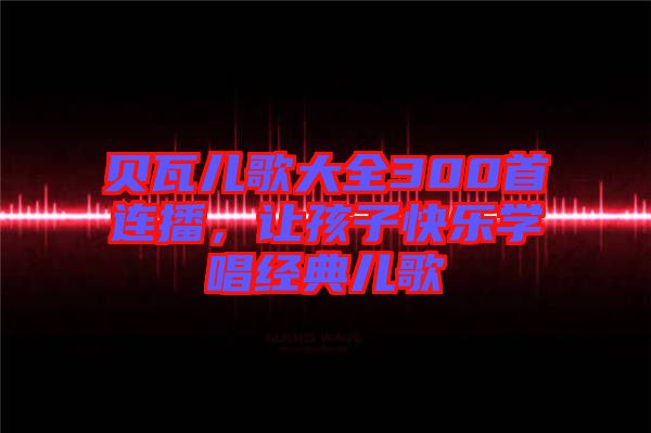 貝瓦兒歌大全300首連播，讓孩子快樂學唱經(jīng)典兒歌