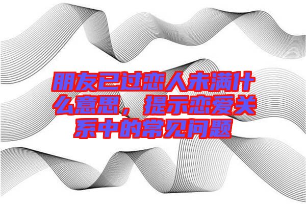 朋友已過戀人未滿什么意思，提示戀愛關(guān)系中的常見問題