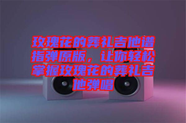 玫瑰花的葬禮吉他譜指彈原版，讓你輕松掌握玫瑰花的葬禮吉他彈唱