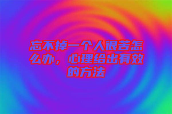 忘不掉一個人很苦怎么辦，心理給出有效的方法
