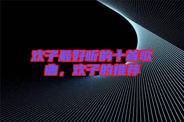 歡子最好聽(tīng)的十首歌曲，歡子的推薦