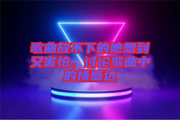 歌曲放不下的他想到又害怕，討論歌曲中的情感達(dá)