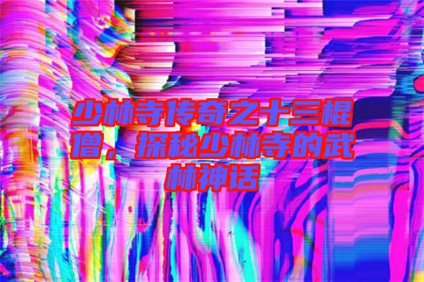 少林寺傳奇之十三棍僧，探秘少林寺的武林神話