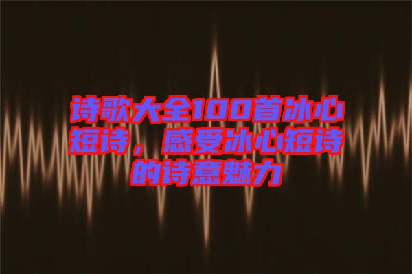 詩歌大全100首冰心短詩，感受冰心短詩的詩意魅力