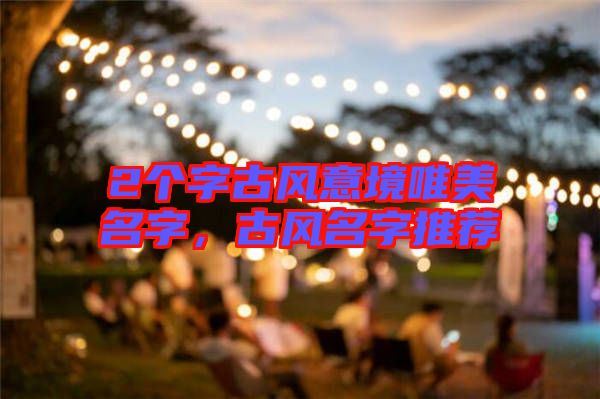 2個(gè)字古風(fēng)意境唯美名字，古風(fēng)名字推薦